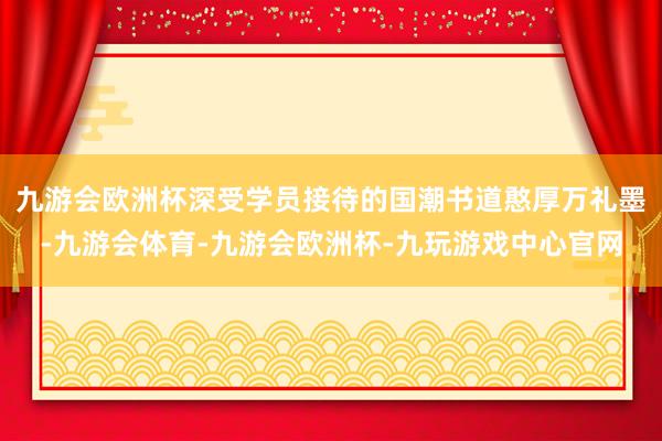 九游会欧洲杯深受学员接待的国潮书道憨厚万礼墨-九游会体育-九游会欧洲杯-九玩游戏中心官网