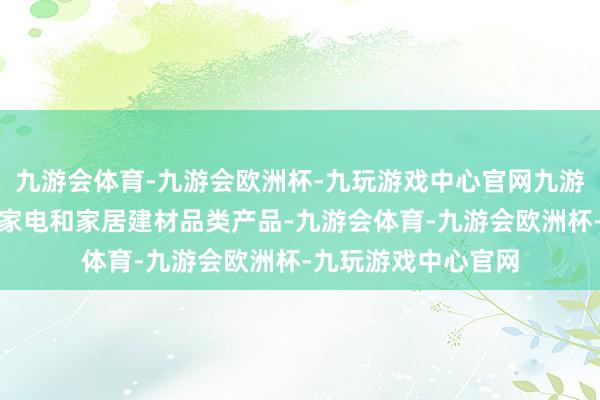 九游会体育-九游会欧洲杯-九玩游戏中心官网九游会体育以及多个小家电和家居建材品类产品-九游会体育-九游会欧洲杯-九玩游戏中心官网