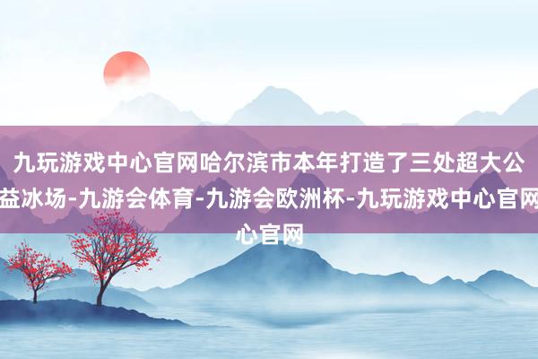 九玩游戏中心官网哈尔滨市本年打造了三处超大公益冰场-九游会体育-九游会欧洲杯-九玩游戏中心官网