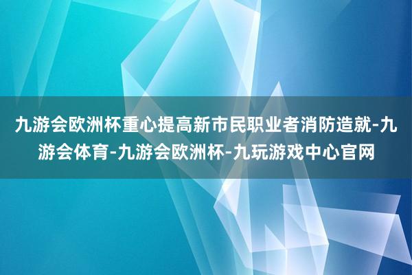 九游会欧洲杯重心提高新市民职业者消防造就-九游会体育-九游会欧洲杯-九玩游戏中心官网
