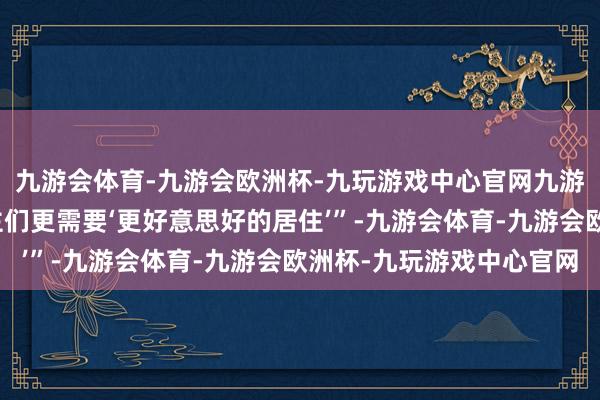 九游会体育-九游会欧洲杯-九玩游戏中心官网九游会体育风雨中的东谈主们更需要‘更好意思好的居住’”-九游会体育-九游会欧洲杯-九玩游戏中心官网
