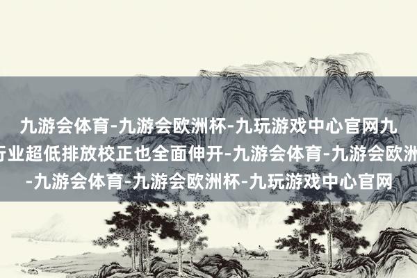 九游会体育-九游会欧洲杯-九玩游戏中心官网九游会体育焦化、水泥行业超低排放校正也全面伸开-九游会体育-九游会欧洲杯-九玩游戏中心官网