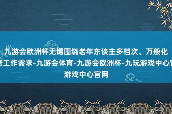 九游会欧洲杯无锡围绕老年东谈主多档次、万般化养老工作需求-九游会体育-九游会欧洲杯-九玩游戏中心官网
