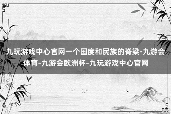 九玩游戏中心官网一个国度和民族的脊梁-九游会体育-九游会欧洲杯-九玩游戏中心官网