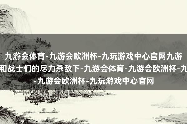 九游会体育-九游会欧洲杯-九玩游戏中心官网九游会体育在陈赤军和战士们的尽力杀敌下-九游会体育-九游会欧洲杯-九玩游戏中心官网
