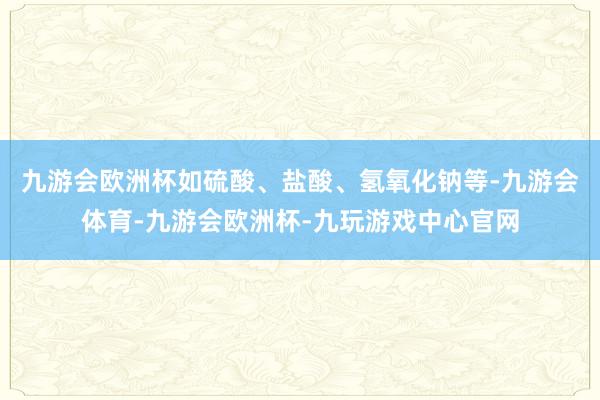九游会欧洲杯如硫酸、盐酸、氢氧化钠等-九游会体育-九游会欧洲杯-九玩游戏中心官网