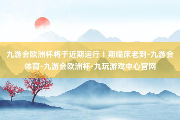 九游会欧洲杯将于近期运行Ⅰ期临床老到-九游会体育-九游会欧洲杯-九玩游戏中心官网