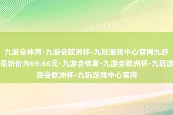 九游会体育-九游会欧洲杯-九玩游戏中心官网九游会体育正股最新价为69.66元-九游会体育-九游会欧洲杯-九玩游戏中心官网