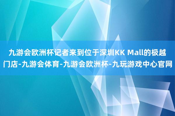 九游会欧洲杯记者来到位于深圳KK Mall的极越门店-九游会体育-九游会欧洲杯-九玩游戏中心官网