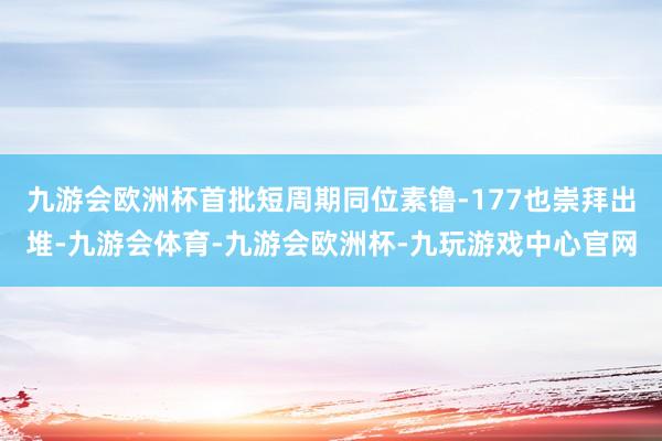 九游会欧洲杯首批短周期同位素镥-177也崇拜出堆-九游会体育-九游会欧洲杯-九玩游戏中心官网