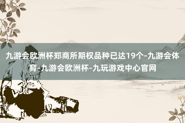 九游会欧洲杯郑商所期权品种已达19个-九游会体育-九游会欧洲杯-九玩游戏中心官网