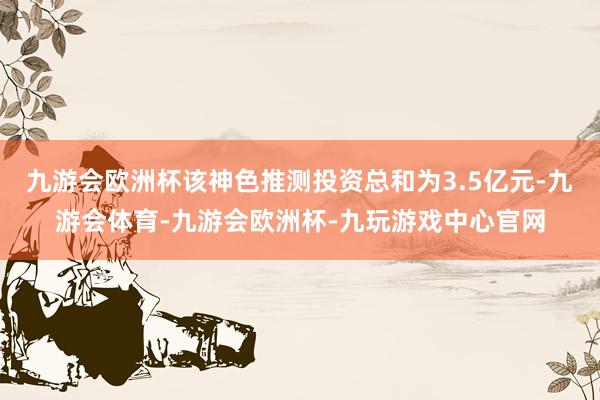 九游会欧洲杯该神色推测投资总和为3.5亿元-九游会体育-九游会欧洲杯-九玩游戏中心官网