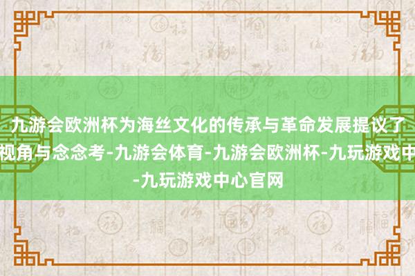 九游会欧洲杯为海丝文化的传承与革命发展提议了独有的视角与念念考-九游会体育-九游会欧洲杯-九玩游戏中心官网
