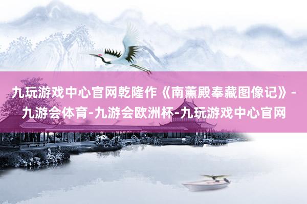 九玩游戏中心官网乾隆作《南薰殿奉藏图像记》-九游会体育-九游会欧洲杯-九玩游戏中心官网