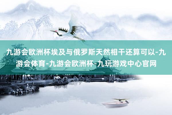 九游会欧洲杯埃及与俄罗斯天然相干还算可以-九游会体育-九游会欧洲杯-九玩游戏中心官网