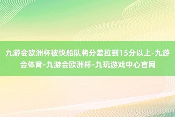 九游会欧洲杯被快船队将分差拉到15分以上-九游会体育-九游会欧洲杯-九玩游戏中心官网