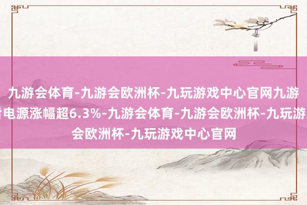 九游会体育-九游会欧洲杯-九玩游戏中心官网九游会体育南皆电源涨幅超6.3%-九游会体育-九游会欧洲杯-九玩游戏中心官网