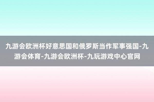 九游会欧洲杯好意思国和俄罗斯当作军事强国-九游会体育-九游会欧洲杯-九玩游戏中心官网