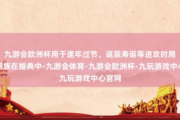 九游会欧洲杯用于逢年过节、诞辰寿诞等进攻时局；布朗族在婚典中-九游会体育-九游会欧洲杯-九玩游戏中心官网