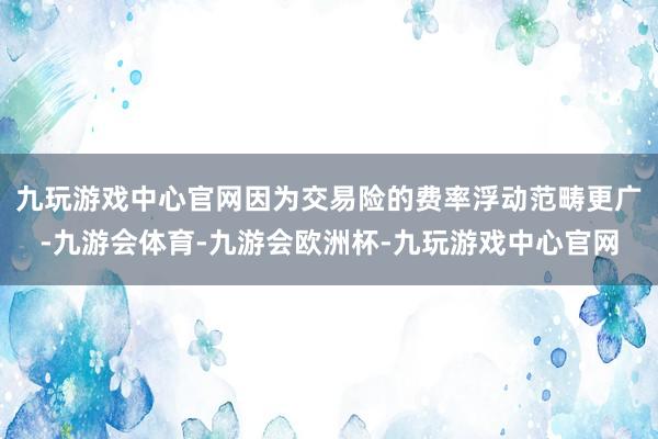 九玩游戏中心官网因为交易险的费率浮动范畴更广-九游会体育-九游会欧洲杯-九玩游戏中心官网