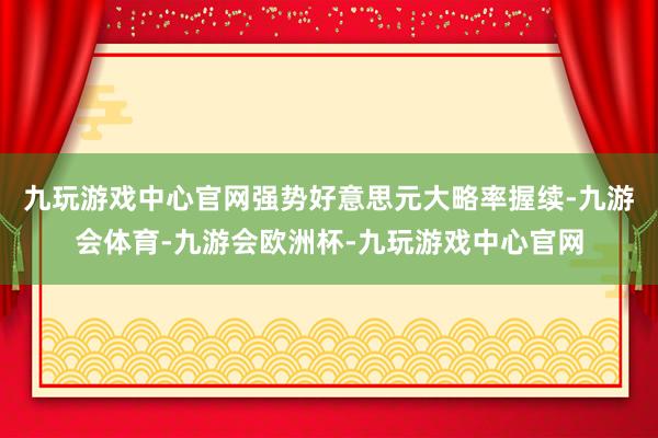 九玩游戏中心官网强势好意思元大略率握续-九游会体育-九游会欧洲杯-九玩游戏中心官网