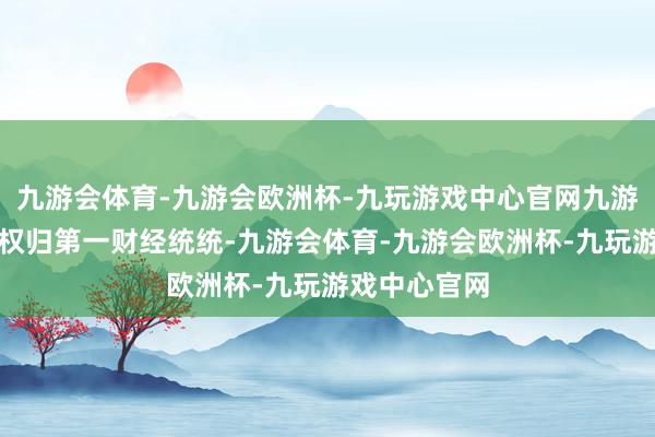九游会体育-九游会欧洲杯-九玩游戏中心官网九游会体育文章权归第一财经统统-九游会体育-九游会欧洲杯-九玩游戏中心官网