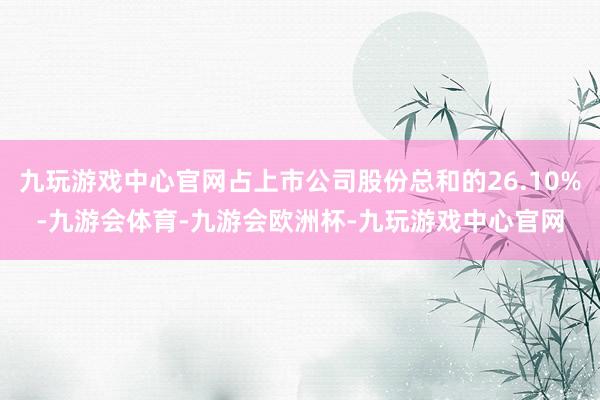 九玩游戏中心官网占上市公司股份总和的26.10%-九游会体育-九游会欧洲杯-九玩游戏中心官网