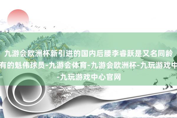 九游会欧洲杯新引进的国内后腰李睿跃是又名同龄段中少有的魁伟球员-九游会体育-九游会欧洲杯-九玩游戏中心官网