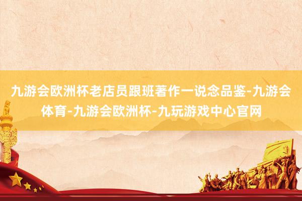 九游会欧洲杯老店员跟班著作一说念品鉴-九游会体育-九游会欧洲杯-九玩游戏中心官网