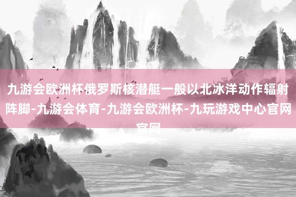 九游会欧洲杯俄罗斯核潜艇一般以北冰洋动作辐射阵脚-九游会体育-九游会欧洲杯-九玩游戏中心官网