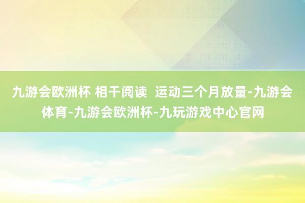 九游会欧洲杯 相干阅读  运动三个月放量-九游会体育-九游会欧洲杯-九玩游戏中心官网