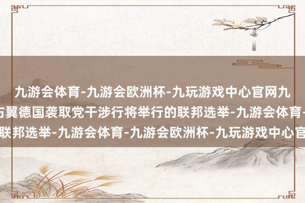 九游会体育-九游会欧洲杯-九玩游戏中心官网九游会体育他还维持极右翼德国袭取党干涉行将举行的联邦选举-九游会体育-九游会欧洲杯-九玩游戏中心官网