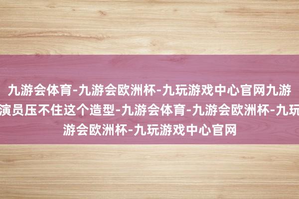 九游会体育-九游会欧洲杯-九玩游戏中心官网九游会体育当今的演员压不住这个造型-九游会体育-九游会欧洲杯-九玩游戏中心官网