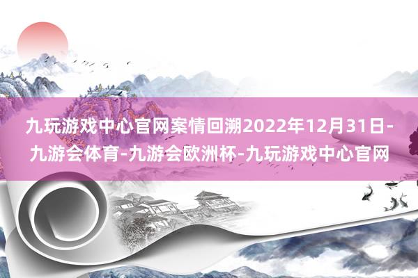 九玩游戏中心官网案情回溯2022年12月31日-九游会体育-九游会欧洲杯-九玩游戏中心官网