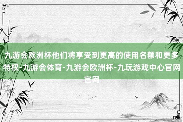九游会欧洲杯他们将享受到更高的使用名额和更多特权-九游会体育-九游会欧洲杯-九玩游戏中心官网