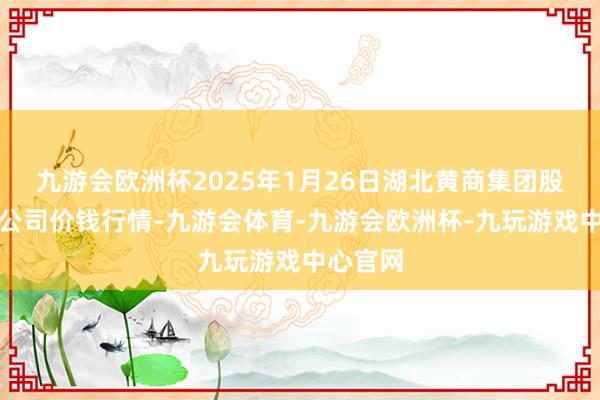 九游会欧洲杯2025年1月26日湖北黄商集团股份有限公司价钱行情-九游会体育-九游会欧洲杯-九玩游戏中心官网