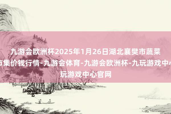 九游会欧洲杯2025年1月26日湖北襄樊市蔬菜批发市集价钱行情-九游会体育-九游会欧洲杯-九玩游戏中心官网