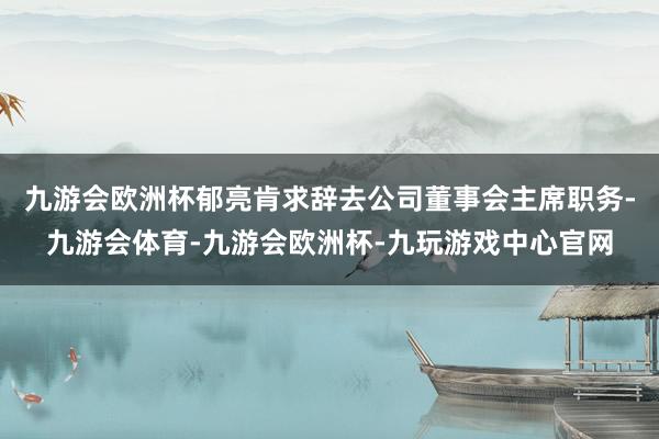 九游会欧洲杯郁亮肯求辞去公司董事会主席职务-九游会体育-九游会欧洲杯-九玩游戏中心官网