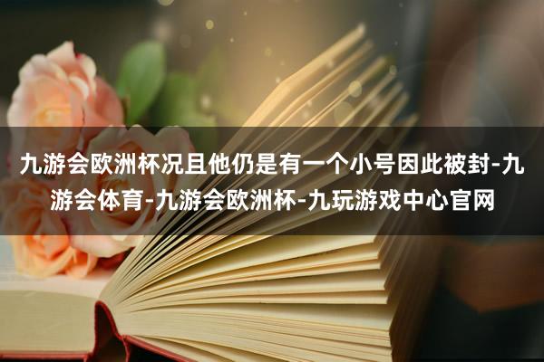 九游会欧洲杯况且他仍是有一个小号因此被封-九游会体育-九游会欧洲杯-九玩游戏中心官网