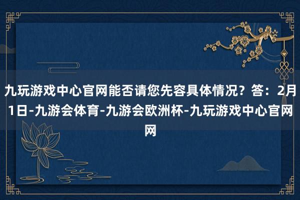 九玩游戏中心官网能否请您先容具体情况？答：2月1日-九游会体育-九游会欧洲杯-九玩游戏中心官网