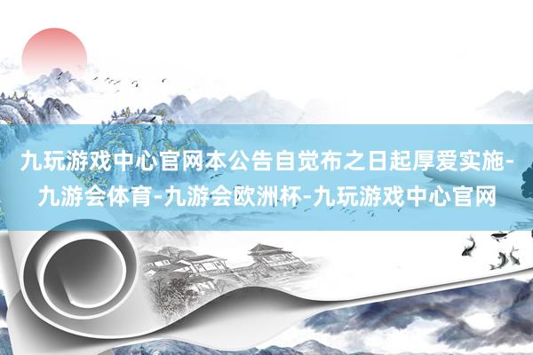 九玩游戏中心官网本公告自觉布之日起厚爱实施-九游会体育-九游会欧洲杯-九玩游戏中心官网