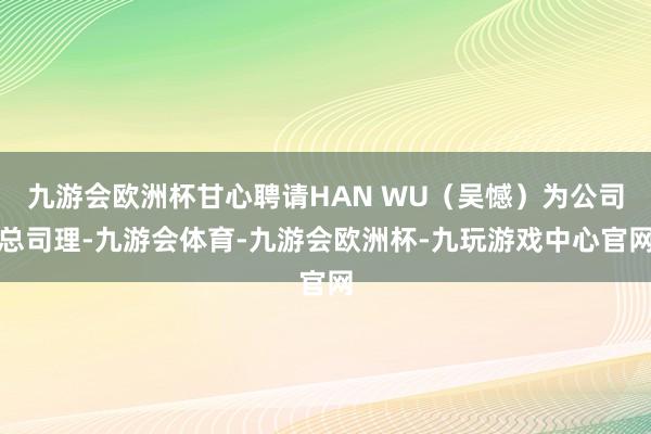 九游会欧洲杯甘心聘请HAN WU（吴憾）为公司总司理-九游会体育-九游会欧洲杯-九玩游戏中心官网