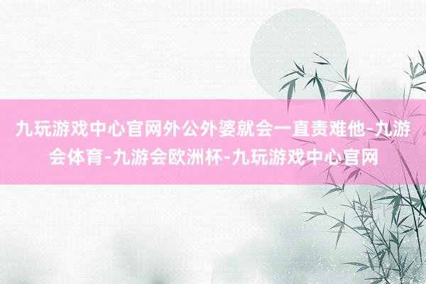 九玩游戏中心官网外公外婆就会一直责难他-九游会体育-九游会欧洲杯-九玩游戏中心官网