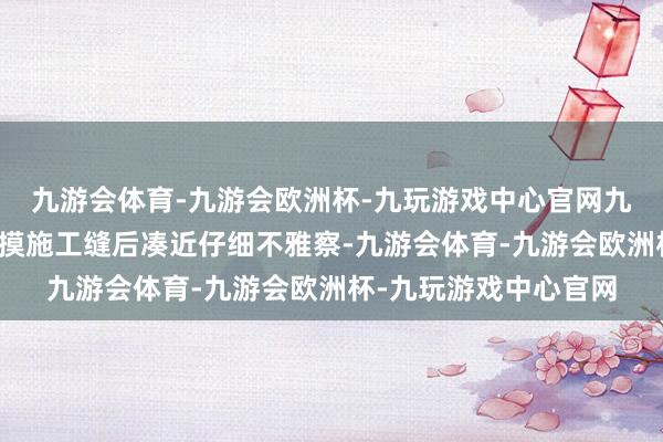 九游会体育-九游会欧洲杯-九玩游戏中心官网九游会体育他伸手摸了摸施工缝后凑近仔细不雅察-九游会体育-九游会欧洲杯-九玩游戏中心官网