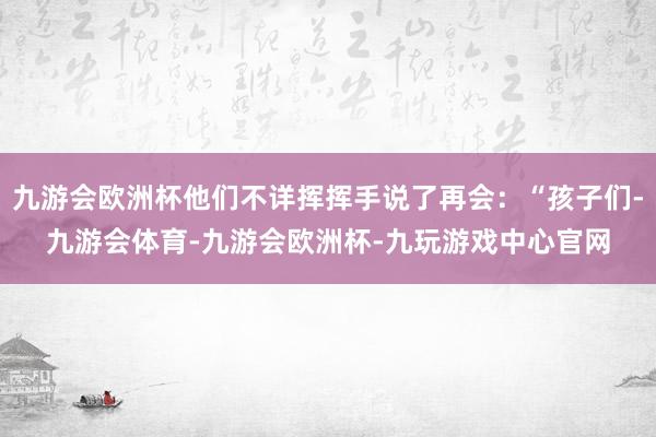 九游会欧洲杯他们不详挥挥手说了再会：“孩子们-九游会体育-九游会欧洲杯-九玩游戏中心官网