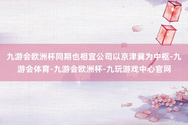 九游会欧洲杯同期也相宜公司以京津冀为中枢-九游会体育-九游会欧洲杯-九玩游戏中心官网