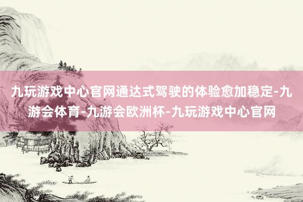 九玩游戏中心官网通达式驾驶的体验愈加稳定-九游会体育-九游会欧洲杯-九玩游戏中心官网