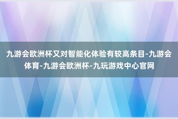 九游会欧洲杯又对智能化体验有较高条目-九游会体育-九游会欧洲杯-九玩游戏中心官网
