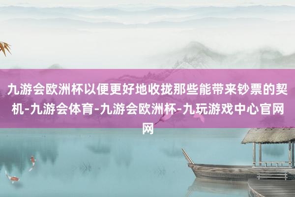 九游会欧洲杯以便更好地收拢那些能带来钞票的契机-九游会体育-九游会欧洲杯-九玩游戏中心官网