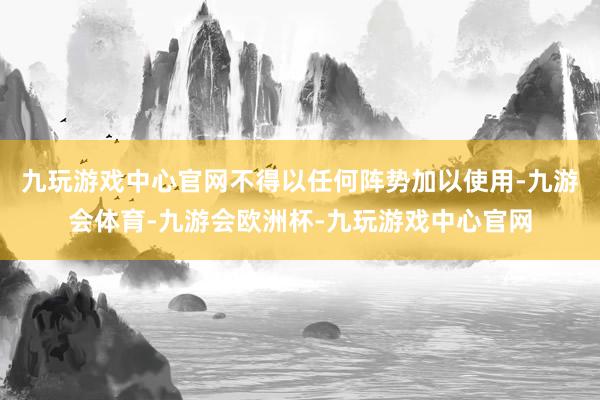 九玩游戏中心官网不得以任何阵势加以使用-九游会体育-九游会欧洲杯-九玩游戏中心官网